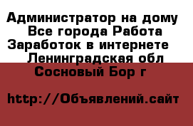 Администратор на дому  - Все города Работа » Заработок в интернете   . Ленинградская обл.,Сосновый Бор г.